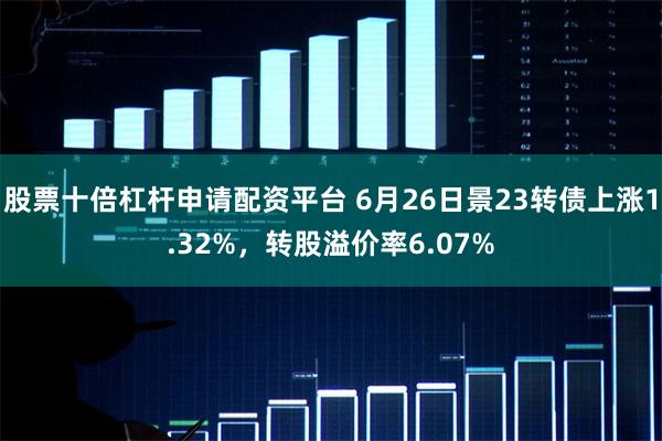 股票十倍杠杆申请配资平台 6月26日景23转债上涨1.32%，转股溢价率6.07%