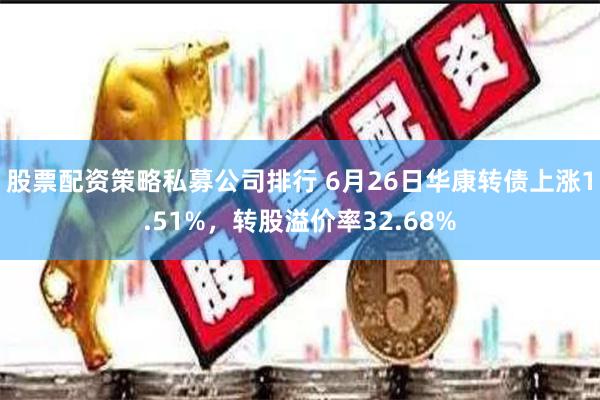 股票配资策略私募公司排行 6月26日华康转债上涨1.51%，转股溢价率32.68%