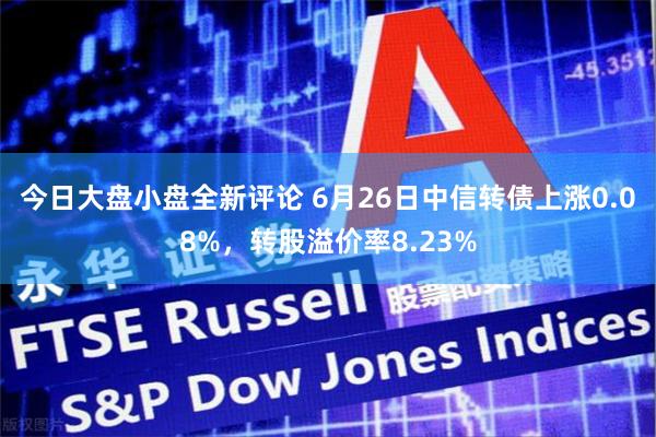 今日大盘小盘全新评论 6月26日中信转债上涨0.08%，转股溢价率8.23%