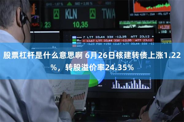 股票杠杆是什么意思啊 6月26日核建转债上涨1.22%，转股溢价率24.35%