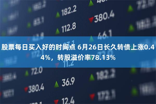 股票每日买入好的时间点 6月26日长久转债上涨0.44%，转股溢价率78.13%