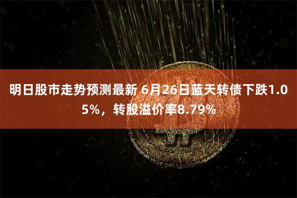 明日股市走势预测最新 6月26日蓝天转债下跌1.05%，转股溢价率8.79%