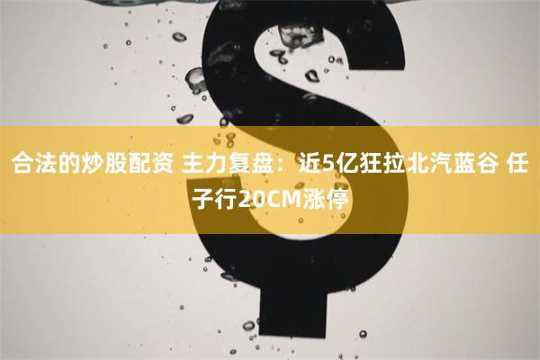 合法的炒股配资 主力复盘：近5亿狂拉北汽蓝谷 任子行20CM涨停