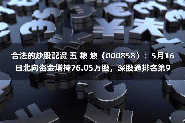 合法的炒股配资 五 粮 液（000858）：5月16日北向资金增持76.05万股，深股通排名第9