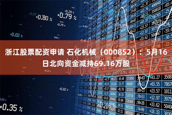 浙江股票配资申请 石化机械（000852）：5月16日北向资金减持69.16万股