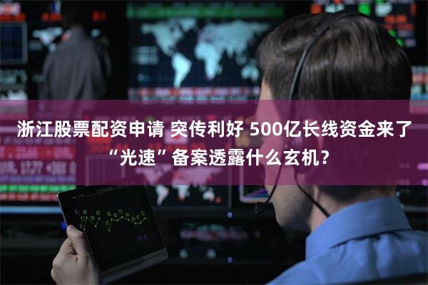 浙江股票配资申请 突传利好 500亿长线资金来了 “光速”备案透露什么玄机？