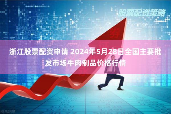 浙江股票配资申请 2024年5月28日全国主要批发市场牛肉制品价格行情