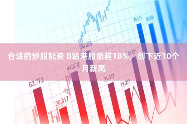 合法的炒股配资 B站港股涨超18%，创下近10个月新高