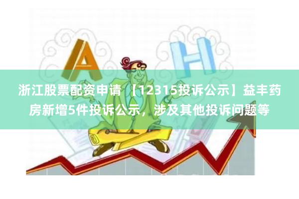 浙江股票配资申请 【12315投诉公示】益丰药房新增5件投诉公示，涉及其他投诉问题等