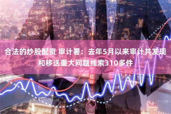 合法的炒股配资 审计署：去年5月以来审计共发现和移送重大问题